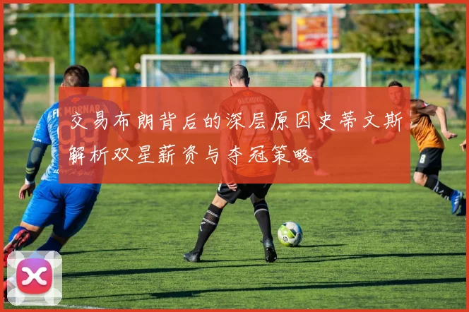 交易布朗背后的深层原因史蒂文斯解析双星薪资与夺冠策略