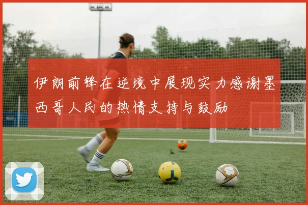 伊朗前锋在逆境中展现实力感谢墨西哥人民的热情支持与鼓励