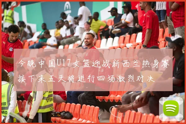 今晚中国U17女篮迎战新西兰热身赛接下来五天将进行四场激烈对决