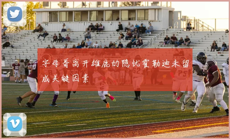 字母哥离开雄鹿的隐忧霍勒迪未留成关键因素