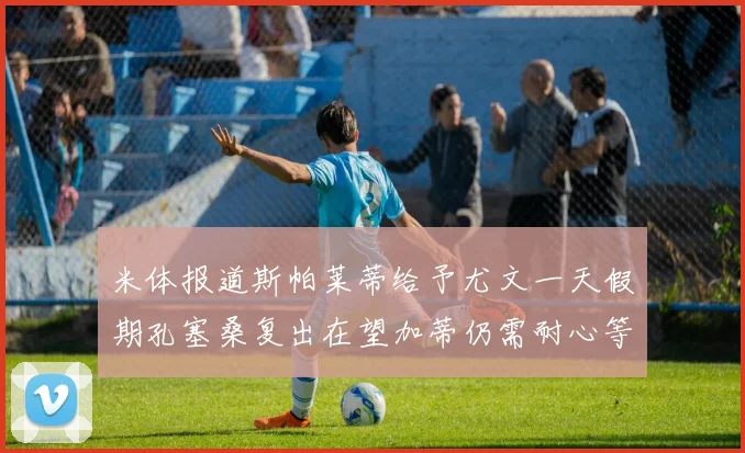 米体报道斯帕莱蒂给予尤文一天假期孔塞桑复出在望加蒂仍需耐心等待