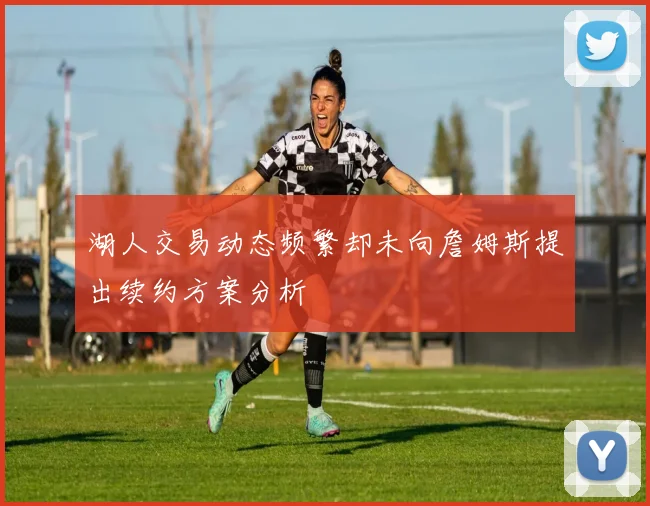 湖人交易动态频繁却未向詹姆斯提出续约方案分析