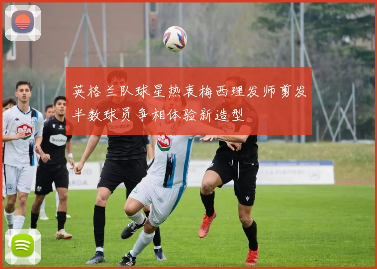 英格兰队球星热衷梅西理发师剪发半数球员争相体验新造型