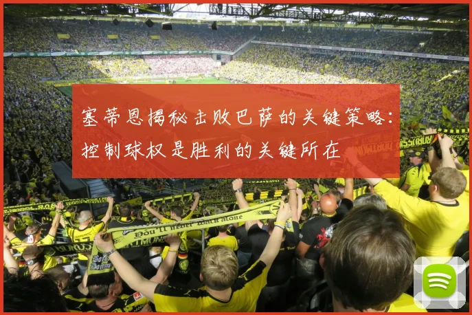 塞蒂恩揭秘击败巴萨的关键策略：控制球权是胜利的关键所在
