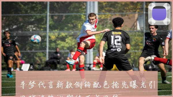 李梦代言新款倒钩配色抢先曝光引发球迷热议期待正式发售