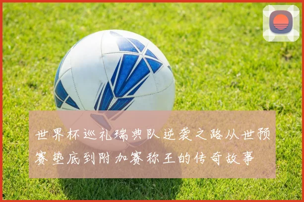 世界杯巡礼瑞典队逆袭之路从世预赛垫底到附加赛称王的传奇故事