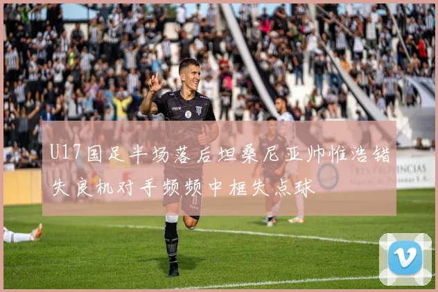 U17国足半场落后坦桑尼亚帅惟浩错失良机对手频频中框失点球