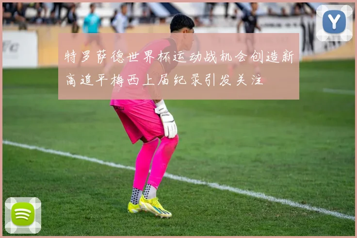 特罗萨德世界杯运动战机会创造新高追平梅西上届纪录引发关注