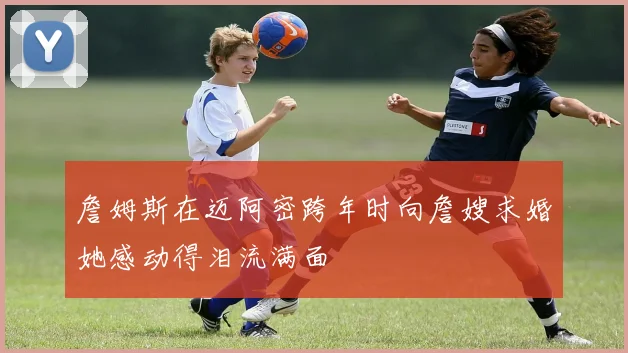 詹姆斯在迈阿密跨年时向詹嫂求婚她感动得泪流满面