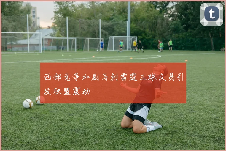 西部竞争加剧马刺雷霆三球交易引发联盟震动