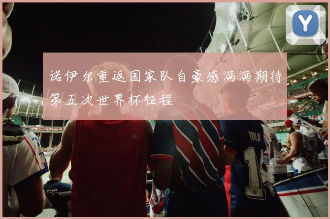 诺伊尔重返国家队自豪感满满期待第五次世界杯征程