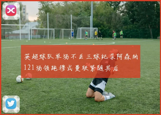 英超球队单场不丢三球纪录阿森纳121场领跑穆式曼联紧随其后