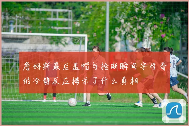 詹姆斯最后盖帽与抢断瞬间字母哥的冷静反应揭示了什么真相