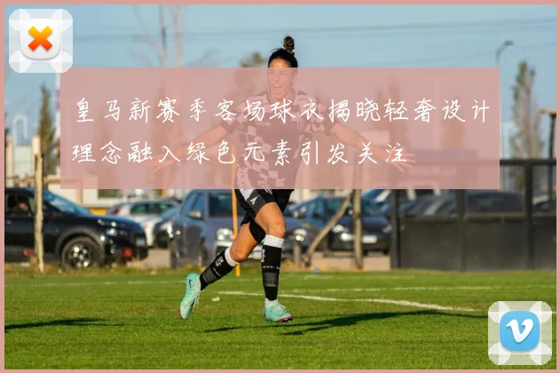 皇马新赛季客场球衣揭晓轻奢设计理念融入绿色元素引发关注