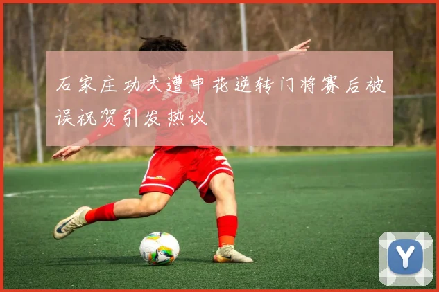 石家庄功夫遭申花逆转门将赛后被误祝贺引发热议