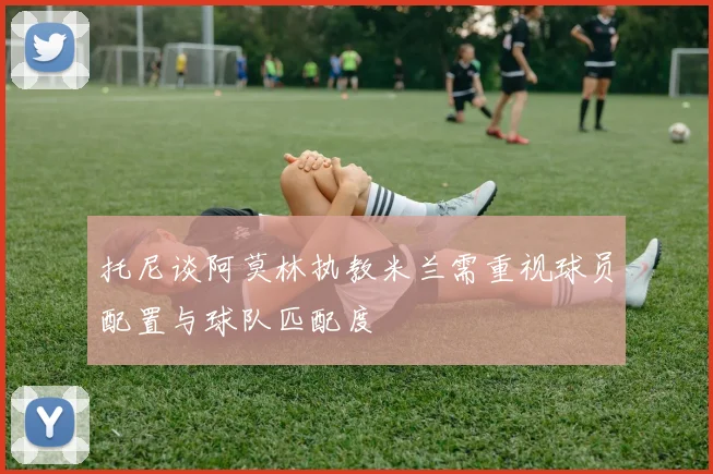 托尼谈阿莫林执教米兰需重视球员配置与球队匹配度
