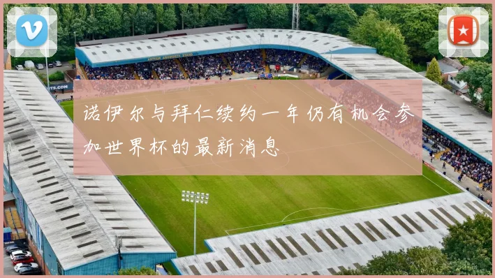 诺伊尔与拜仁续约一年仍有机会参加世界杯的最新消息