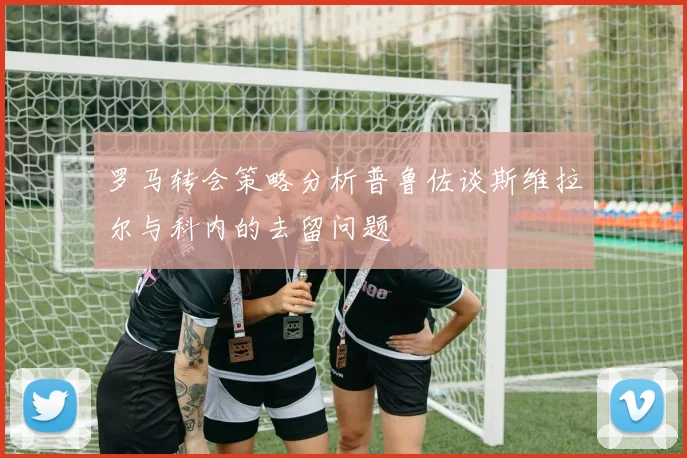 罗马转会策略分析普鲁佐谈斯维拉尔与科内的去留问题