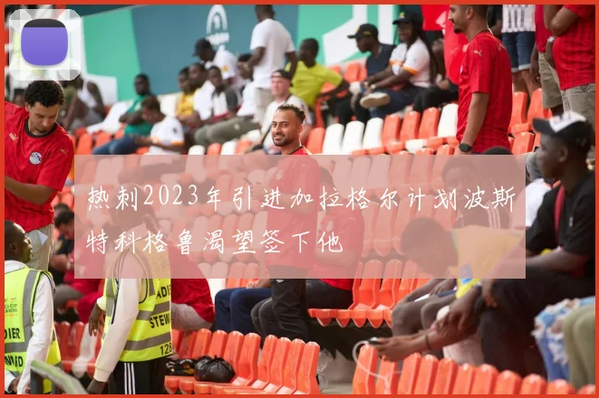 热刺2023年引进加拉格尔计划波斯特科格鲁渴望签下他