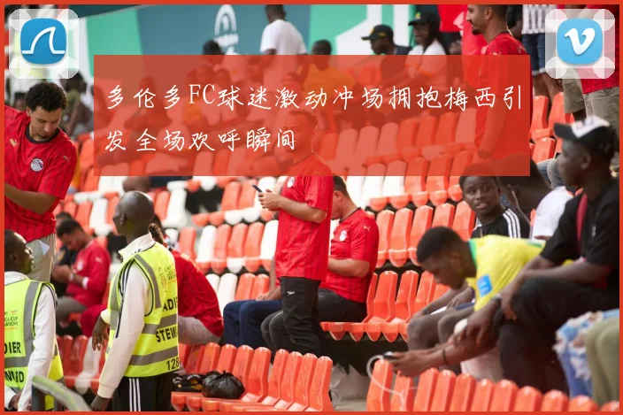 多伦多FC球迷激动冲场拥抱梅西引发全场欢呼瞬间