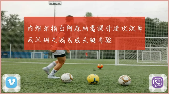 内维尔指出阿森纳需提升进攻效率西汉姆之战或成关键考验